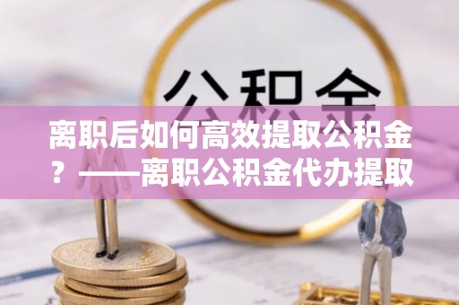 姑苏离职后如何高效提取公积金？——离职公积金代办提取全流程解析