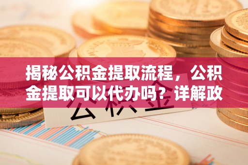 姑苏揭秘公积金提取流程，公积金提取可以代办吗？详解政策与实操技巧