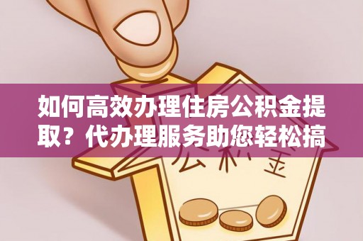 姑苏如何高效办理住房公积金提取？代办理服务助您轻松搞定