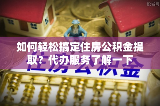 姑苏如何轻松搞定住房公积金提取？代办服务了解一下