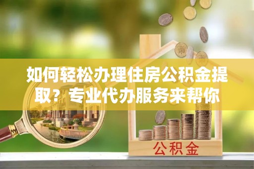 姑苏如何轻松办理住房公积金提取？专业代办服务来帮你