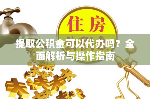 姑苏提取公积金可以代办吗？全面解析与操作指南