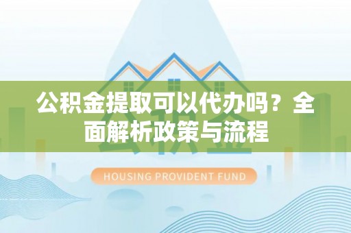 姑苏公积金提取可以代办吗？全面解析政策与流程